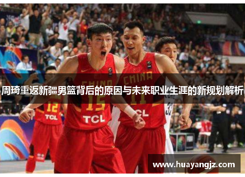 周琦重返新疆男篮背后的原因与未来职业生涯的新规划解析